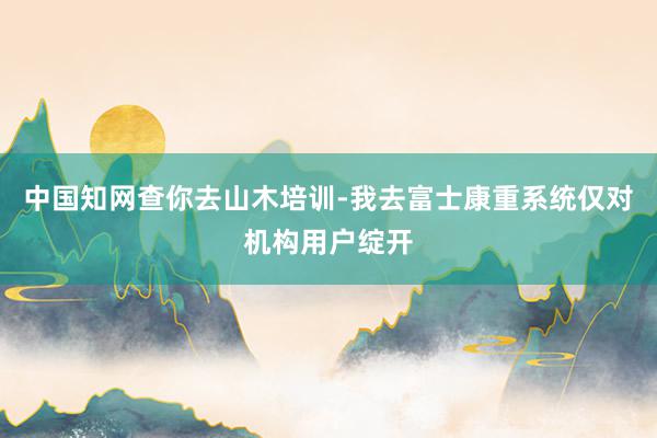 中国知网查你去山木培训-我去富士康重系统仅对机构用户绽开