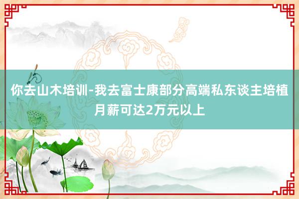 你去山木培训-我去富士康部分高端私东谈主培植月薪可达2万元以上